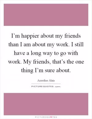 I’m happier about my friends than I am about my work. I still have a long way to go with work. My friends, that’s the one thing I’m sure about Picture Quote #1