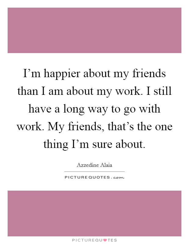 I'm happier about my friends than I am about my work. I still have a long way to go with work. My friends, that's the one thing I'm sure about. Picture Quote #1