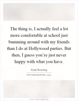 The thing is, I actually feel a lot more comfortable at school just bumming around with my friends than I do at Hollywood parties. But then, I guess you’re just never happy with what you have Picture Quote #1