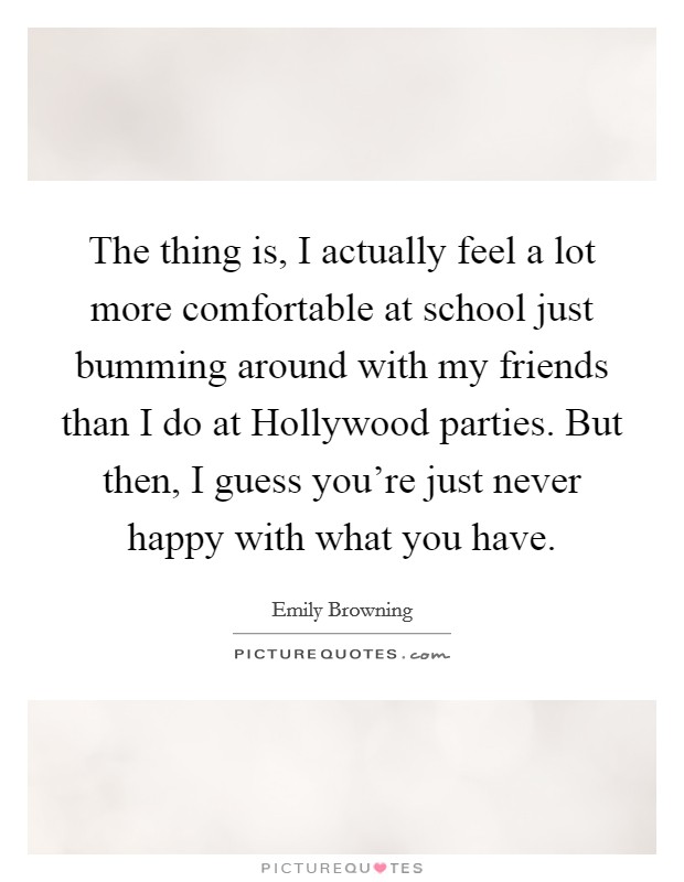 The thing is, I actually feel a lot more comfortable at school just bumming around with my friends than I do at Hollywood parties. But then, I guess you're just never happy with what you have. Picture Quote #1