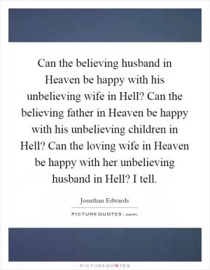Can the believing husband in Heaven be happy with his unbelieving wife in Hell? Can the believing father in Heaven be happy with his unbelieving children in Hell? Can the loving wife in Heaven be happy with her unbelieving husband in Hell? I tell Picture Quote #1
