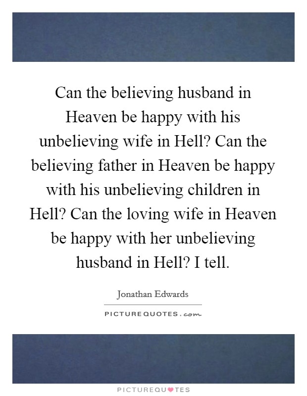 Can the believing husband in Heaven be happy with his unbelieving wife in Hell? Can the believing father in Heaven be happy with his unbelieving children in Hell? Can the loving wife in Heaven be happy with her unbelieving husband in Hell? I tell. Picture Quote #1