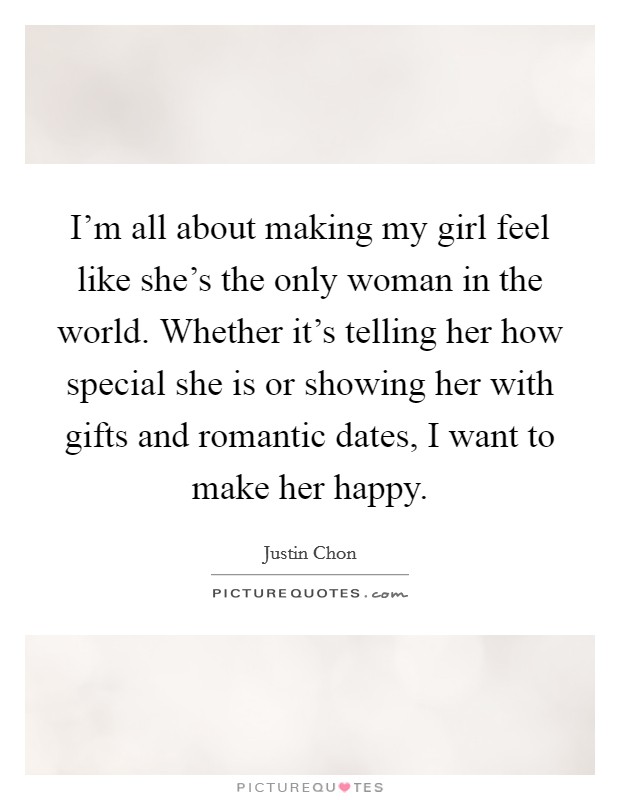 I'm all about making my girl feel like she's the only woman in the world. Whether it's telling her how special she is or showing her with gifts and romantic dates, I want to make her happy. Picture Quote #1