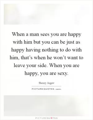 When a man sees you are happy with him but you can be just as happy having nothing to do with him, that’s when he won’t want to leave your side. When you are happy, you are sexy Picture Quote #1