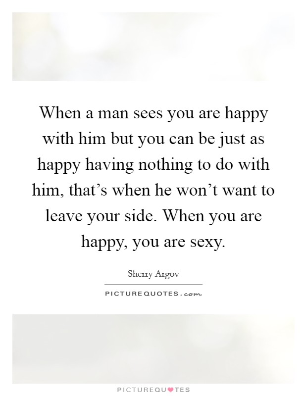When a man sees you are happy with him but you can be just as happy having nothing to do with him, that's when he won't want to leave your side. When you are happy, you are sexy. Picture Quote #1