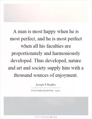A man is most happy when he is most perfect, and he is most perfect when all his faculties are proportionately and harmoniously developed. Thus developed, nature and art and society supply him with a thousand sources of enjoyment Picture Quote #1