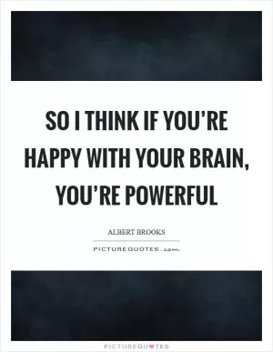 So I think if you’re happy with your brain, you’re powerful Picture Quote #1