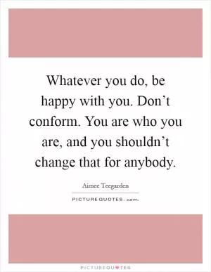 Whatever you do, be happy with you. Don’t conform. You are who you are, and you shouldn’t change that for anybody Picture Quote #1