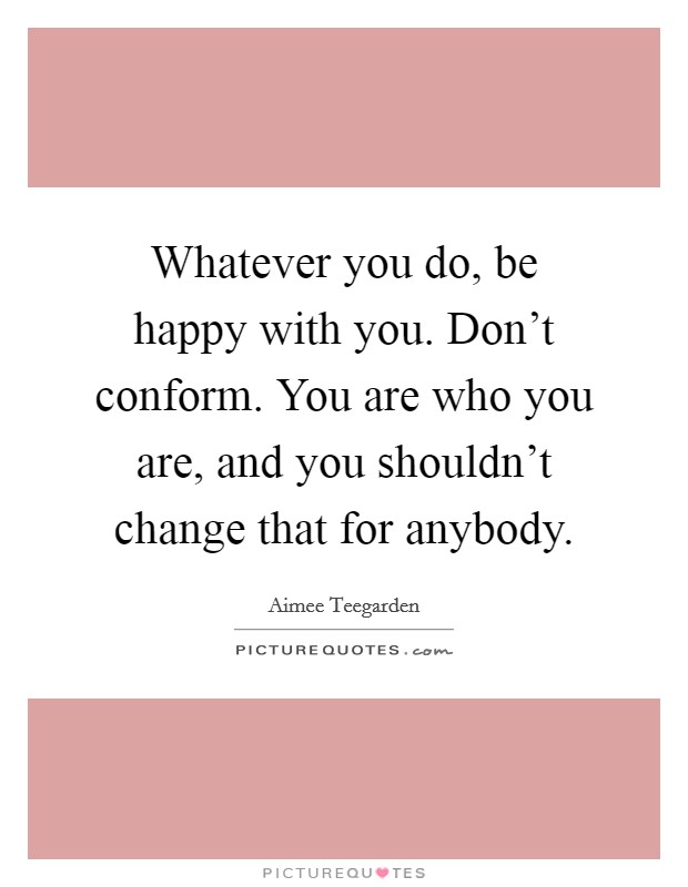Whatever you do, be happy with you. Don't conform. You are who you are, and you shouldn't change that for anybody. Picture Quote #1