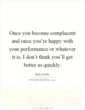 Once you become complacent and once you’re happy with your performance or whatever it is, I don’t think you’ll get better as quickly Picture Quote #1