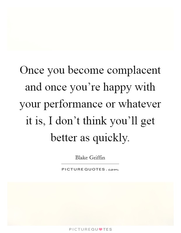 Once you become complacent and once you're happy with your performance or whatever it is, I don't think you'll get better as quickly. Picture Quote #1