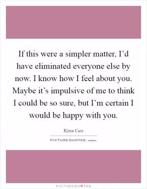 If this were a simpler matter, I’d have eliminated everyone else by now. I know how I feel about you. Maybe it’s impulsive of me to think I could be so sure, but I’m certain I would be happy with you Picture Quote #1