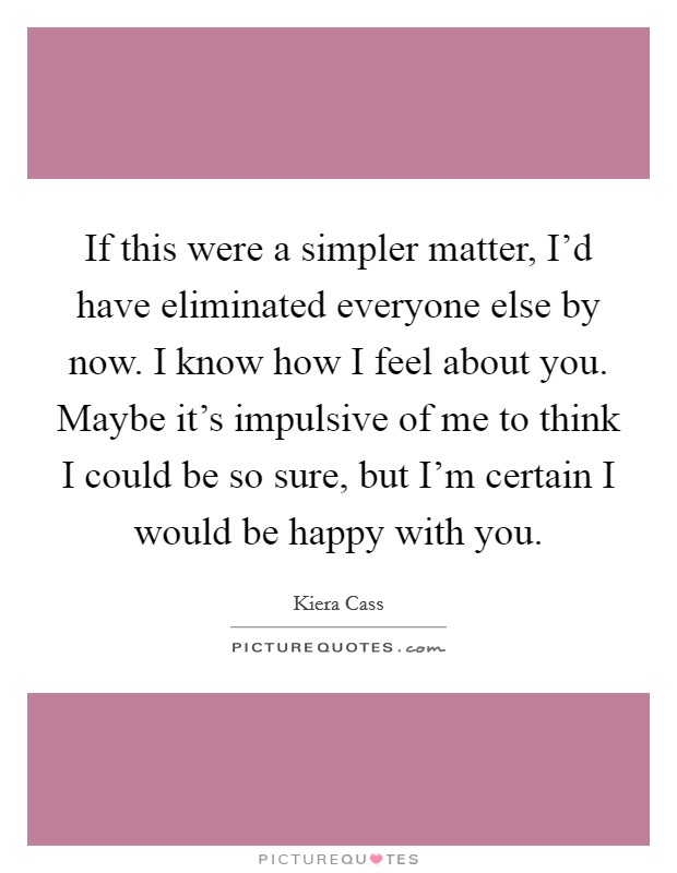 If this were a simpler matter, I'd have eliminated everyone else by now. I know how I feel about you. Maybe it's impulsive of me to think I could be so sure, but I'm certain I would be happy with you. Picture Quote #1