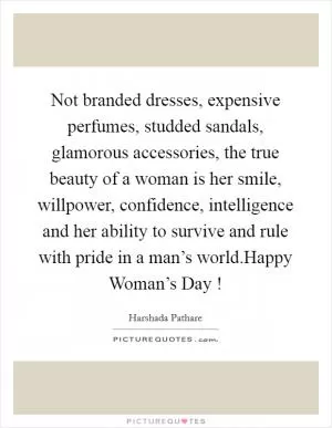 Not branded dresses, expensive perfumes, studded sandals, glamorous accessories, the true beauty of a woman is her smile, willpower, confidence, intelligence and her ability to survive and rule with pride in a man’s world.Happy Woman’s Day ! Picture Quote #1