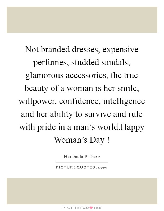 Not branded dresses, expensive perfumes, studded sandals, glamorous accessories, the true beauty of a woman is her smile, willpower, confidence, intelligence and her ability to survive and rule with pride in a man's world.Happy Woman's Day ! Picture Quote #1