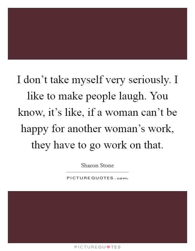 I don't take myself very seriously. I like to make people laugh. You know, it's like, if a woman can't be happy for another woman's work, they have to go work on that. Picture Quote #1