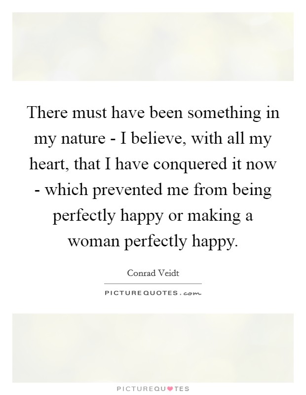 There must have been something in my nature - I believe, with all my heart, that I have conquered it now - which prevented me from being perfectly happy or making a woman perfectly happy. Picture Quote #1