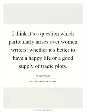 I think it’s a question which particularly arises over women writers: whether it’s better to have a happy life or a good supply of tragic plots Picture Quote #1