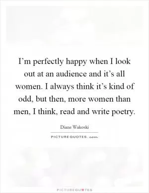 I’m perfectly happy when I look out at an audience and it’s all women. I always think it’s kind of odd, but then, more women than men, I think, read and write poetry Picture Quote #1