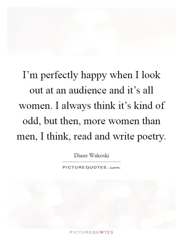 I'm perfectly happy when I look out at an audience and it's all women. I always think it's kind of odd, but then, more women than men, I think, read and write poetry. Picture Quote #1