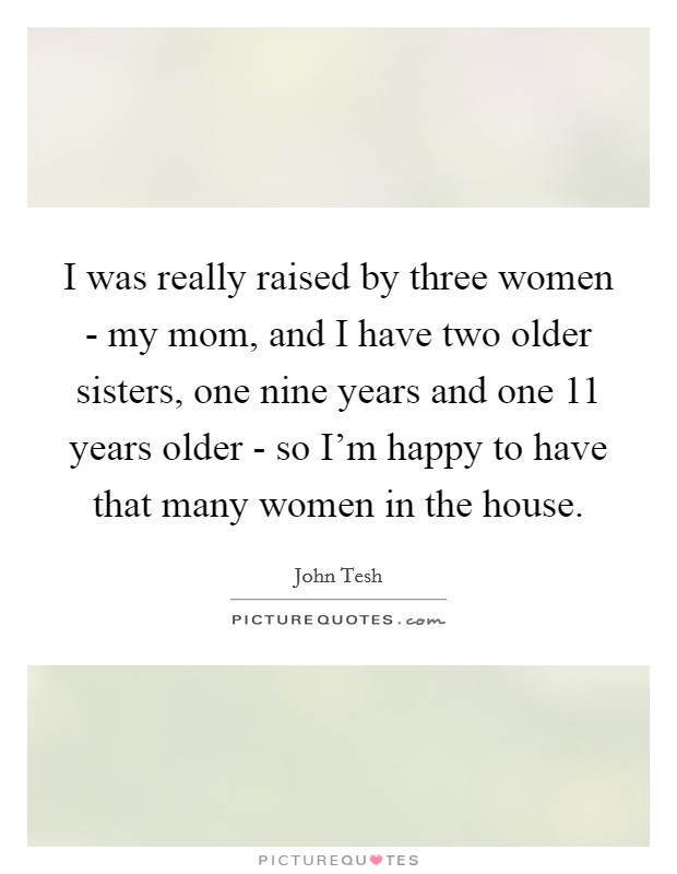 I was really raised by three women - my mom, and I have two older sisters, one nine years and one 11 years older - so I'm happy to have that many women in the house. Picture Quote #1