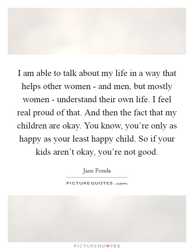 I am able to talk about my life in a way that helps other women - and men, but mostly women - understand their own life. I feel real proud of that. And then the fact that my children are okay. You know, you're only as happy as your least happy child. So if your kids aren't okay, you're not good. Picture Quote #1