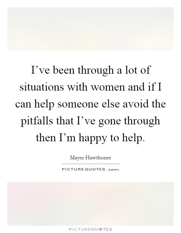 I've been through a lot of situations with women and if I can help someone else avoid the pitfalls that I've gone through then I'm happy to help. Picture Quote #1