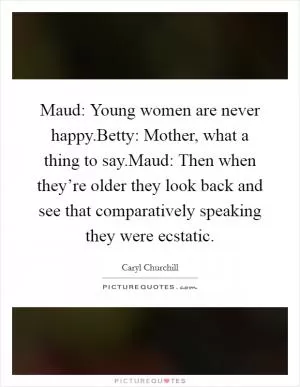 Maud: Young women are never happy.Betty: Mother, what a thing to say.Maud: Then when they’re older they look back and see that comparatively speaking they were ecstatic Picture Quote #1