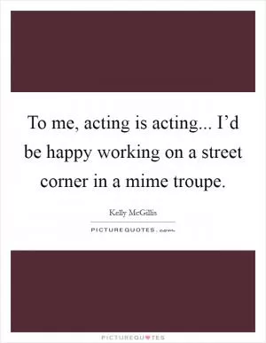 To me, acting is acting... I’d be happy working on a street corner in a mime troupe Picture Quote #1