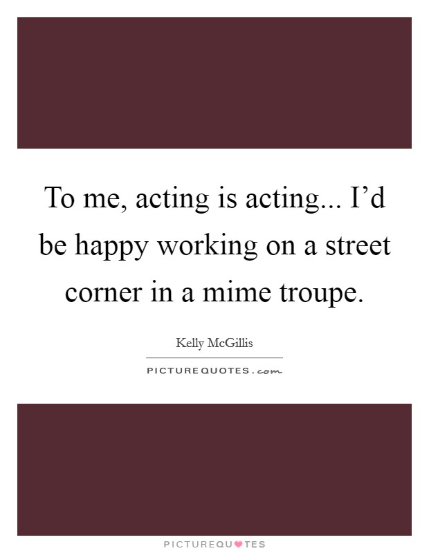 To me, acting is acting... I'd be happy working on a street corner in a mime troupe. Picture Quote #1
