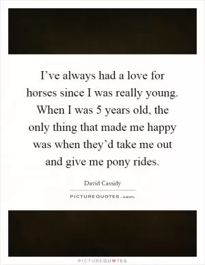 I’ve always had a love for horses since I was really young. When I was 5 years old, the only thing that made me happy was when they’d take me out and give me pony rides Picture Quote #1