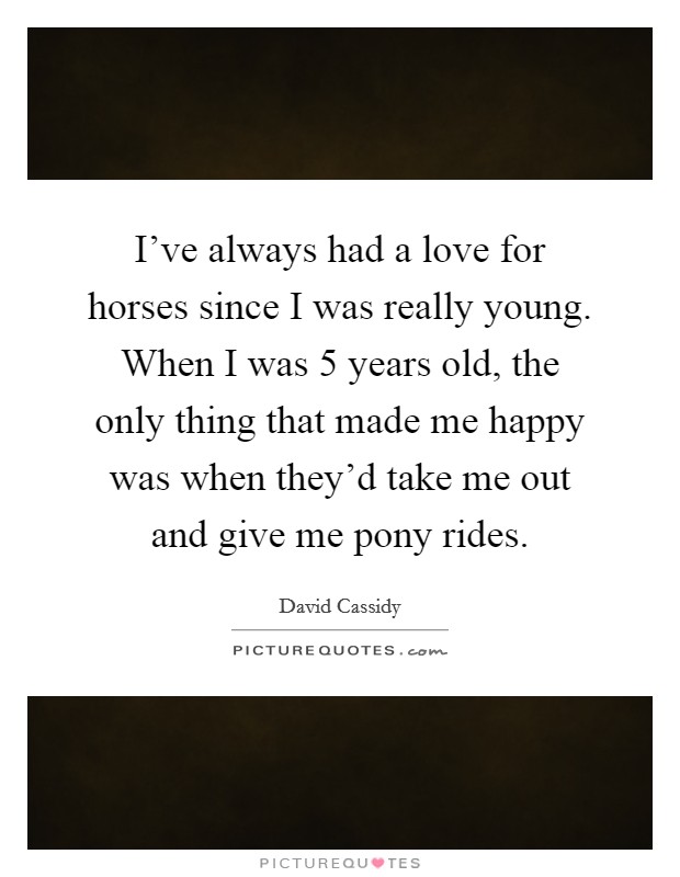 I've always had a love for horses since I was really young. When I was 5 years old, the only thing that made me happy was when they'd take me out and give me pony rides. Picture Quote #1