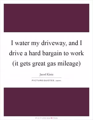 I water my driveway, and I drive a hard bargain to work (it gets great gas mileage) Picture Quote #1
