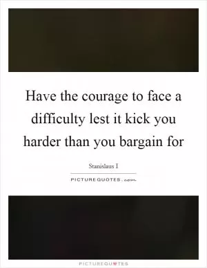 Have the courage to face a difficulty lest it kick you harder than you bargain for Picture Quote #1