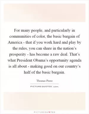 For many people, and particularly in communities of color, the basic bargain of America - that if you work hard and play by the rules, you can share in the nation’s prosperity - has become a raw deal. That’s what President Obama’s opportunity agenda is all about - making good on our country’s half of the basic bargain Picture Quote #1