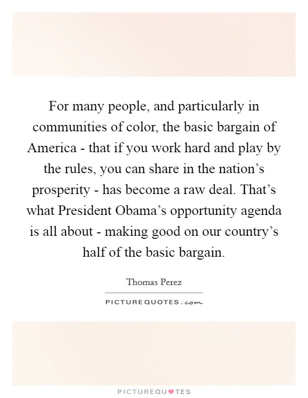 For many people, and particularly in communities of color, the basic bargain of America - that if you work hard and play by the rules, you can share in the nation's prosperity - has become a raw deal. That's what President Obama's opportunity agenda is all about - making good on our country's half of the basic bargain. Picture Quote #1
