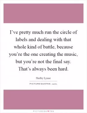 I’ve pretty much run the circle of labels and dealing with that whole kind of battle, because you’re the one creating the music, but you’re not the final say. That’s always been hard Picture Quote #1