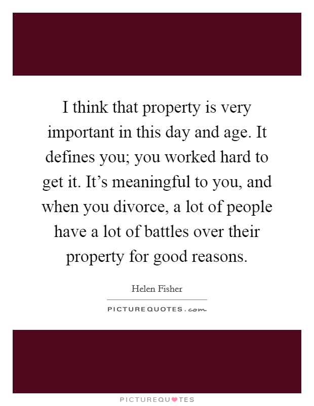 I think that property is very important in this day and age. It defines you; you worked hard to get it. It's meaningful to you, and when you divorce, a lot of people have a lot of battles over their property for good reasons. Picture Quote #1