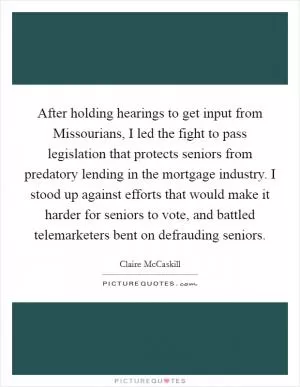 After holding hearings to get input from Missourians, I led the fight to pass legislation that protects seniors from predatory lending in the mortgage industry. I stood up against efforts that would make it harder for seniors to vote, and battled telemarketers bent on defrauding seniors Picture Quote #1