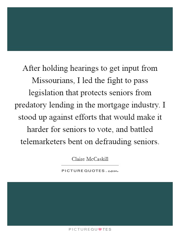 After holding hearings to get input from Missourians, I led the fight to pass legislation that protects seniors from predatory lending in the mortgage industry. I stood up against efforts that would make it harder for seniors to vote, and battled telemarketers bent on defrauding seniors. Picture Quote #1