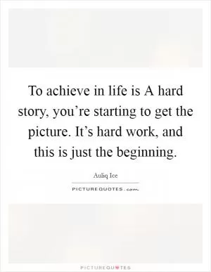 To achieve in life is A hard story, you’re starting to get the picture. It’s hard work, and this is just the beginning Picture Quote #1