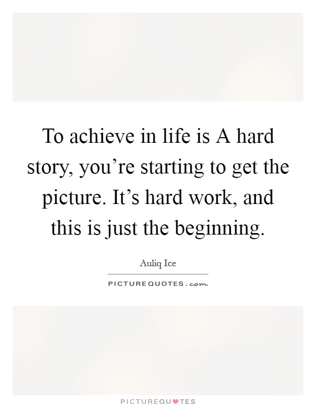To achieve in life is A hard story, you're starting to get the picture. It's hard work, and this is just the beginning. Picture Quote #1