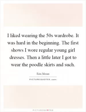 I liked wearing the  50s wardrobe. It was hard in the beginning. The first shows I wore regular young girl dresses. Then a little later I got to wear the poodle skirts and such Picture Quote #1