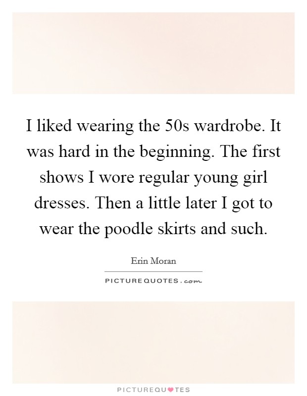 I liked wearing the  50s wardrobe. It was hard in the beginning. The first shows I wore regular young girl dresses. Then a little later I got to wear the poodle skirts and such. Picture Quote #1