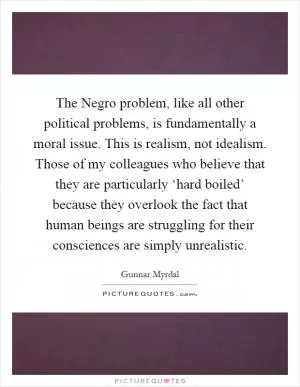 The Negro problem, like all other political problems, is fundamentally a moral issue. This is realism, not idealism. Those of my colleagues who believe that they are particularly ‘hard boiled’ because they overlook the fact that human beings are struggling for their consciences are simply unrealistic Picture Quote #1