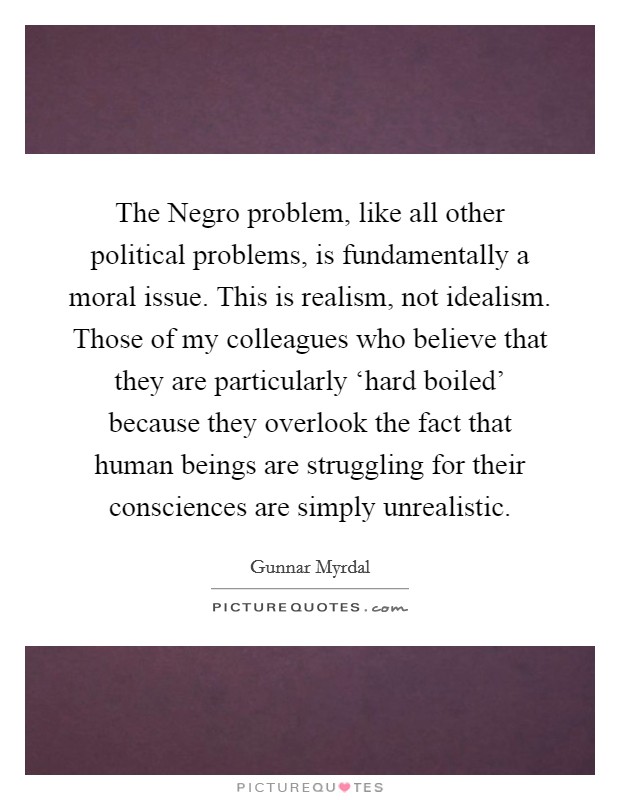 The Negro problem, like all other political problems, is fundamentally a moral issue. This is realism, not idealism. Those of my colleagues who believe that they are particularly ‘hard boiled' because they overlook the fact that human beings are struggling for their consciences are simply unrealistic. Picture Quote #1