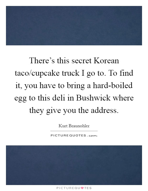 There's this secret Korean taco/cupcake truck I go to. To find it, you have to bring a hard-boiled egg to this deli in Bushwick where they give you the address. Picture Quote #1