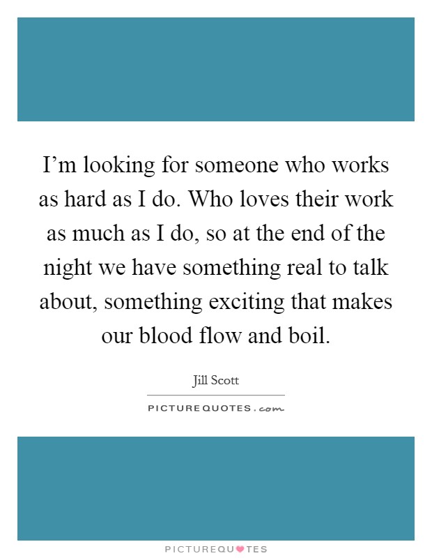 I'm looking for someone who works as hard as I do. Who loves their work as much as I do, so at the end of the night we have something real to talk about, something exciting that makes our blood flow and boil. Picture Quote #1