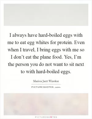 I always have hard-boiled eggs with me to eat egg whites for protein. Even when I travel, I bring eggs with me so I don’t eat the plane food. Yes, I’m the person you do not want to sit next to with hard-boiled eggs Picture Quote #1