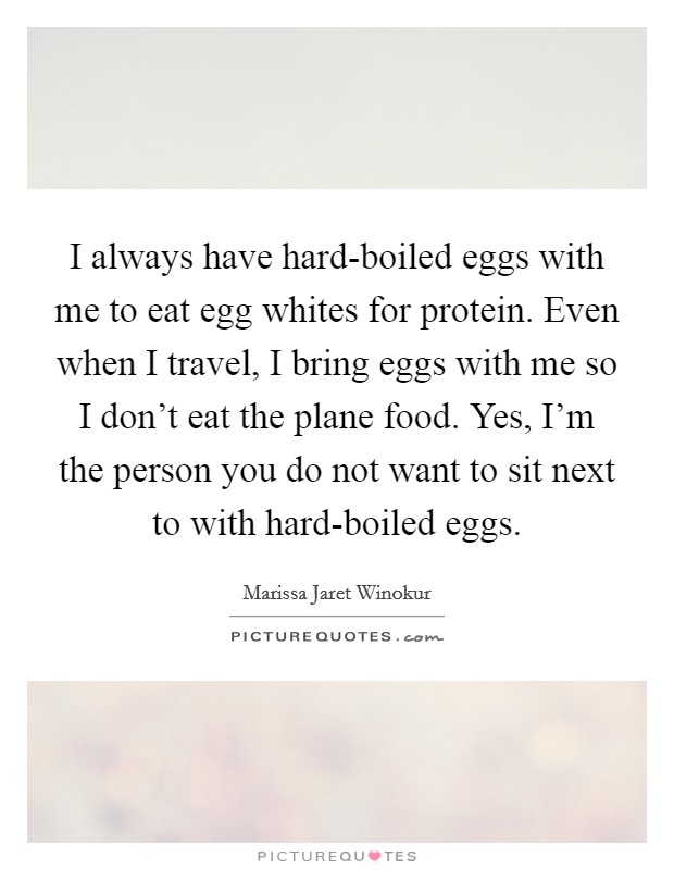 I always have hard-boiled eggs with me to eat egg whites for protein. Even when I travel, I bring eggs with me so I don't eat the plane food. Yes, I'm the person you do not want to sit next to with hard-boiled eggs. Picture Quote #1